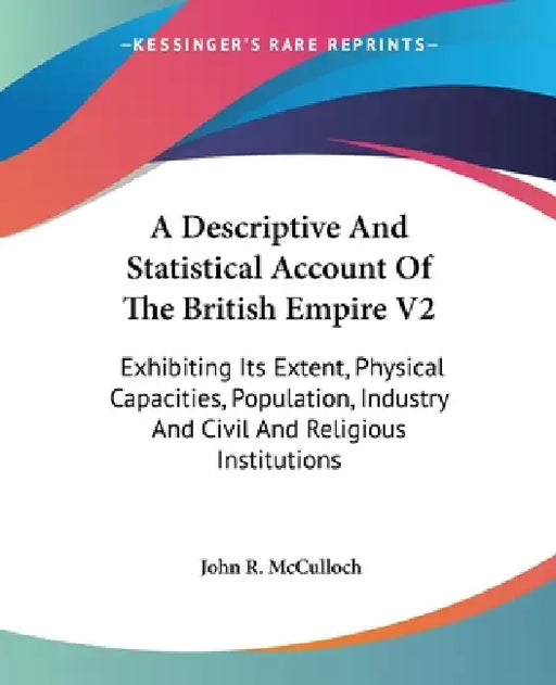 A Descriptive And Statistical Account Of The British Empire V2: Exhibiting Its Extent, Physical Capacities, Population, Industry And Civil And Religio by John R. McCulloch