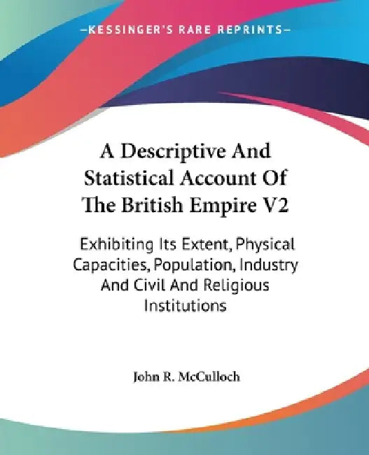 A Descriptive And Statistical Account Of The British Empire V2: Exhibiting Its Extent, Physical Capacities, Population, Industry And Civil And Religio by John R. McCulloch