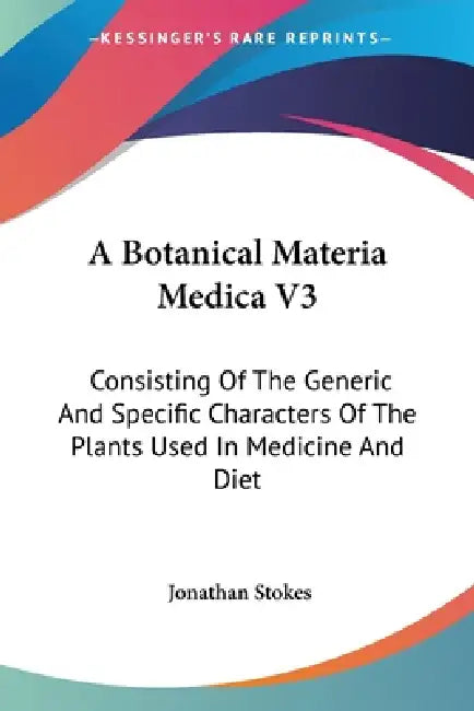A Botanical Materia Medica V3: Consisting Of The Generic And Specific Characters Of The Plants Used In Medicine And Diet by Jonathan Stokes