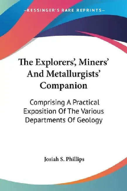 The Explorers', Miners' And Metallurgists' Companion: Comprising A Practical Exposition Of The Various Departments Of Geology by Josiah S. Phillips