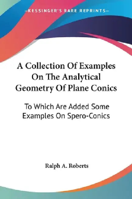 A Collection Of Examples On The Analytical Geometry Of Plane Conics: To Which Are Added Some Examples On Spero-Conics by Ralph A. Roberts