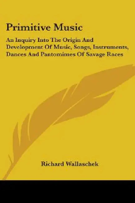 Primitive Music: An Inquiry Into The Origin And Development Of Music, Songs, Instruments, Dances And Pantomimes Of Savage Races by Richard Wallaschek