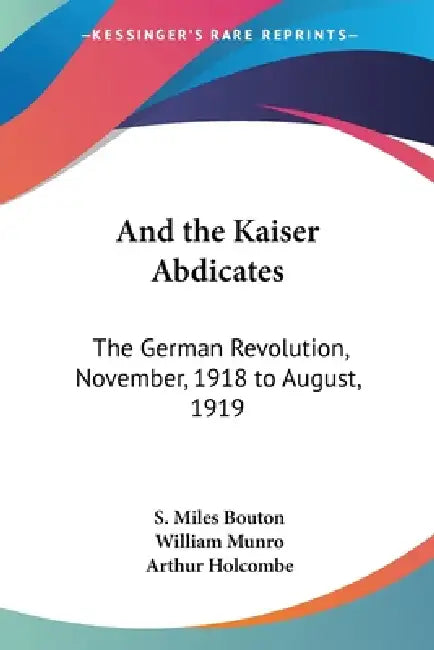 And the Kaiser Abdicates: The German Revolution, November, 1918 to August, 1919 by S. Miles Bouton, William Missionary Munro, Arthur Holcombe