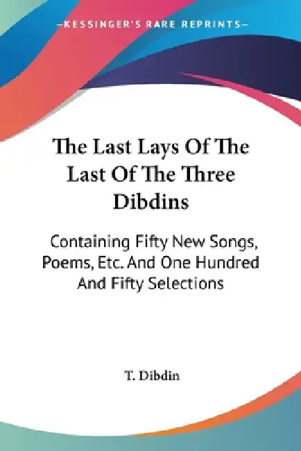 The Last Lays Of The Last Of The Three Dibdins: Containing Fifty New Songs, Poems, Etc. And One Hundred And Fifty Selections by T. Dibdin