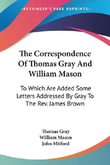 The Correspondence Of Thomas Gray And William Mason: To Which Are Added Some Letters Addressed By Gray To The Rev. James Brown by Thomas Gray, William Mason, John Mitford
