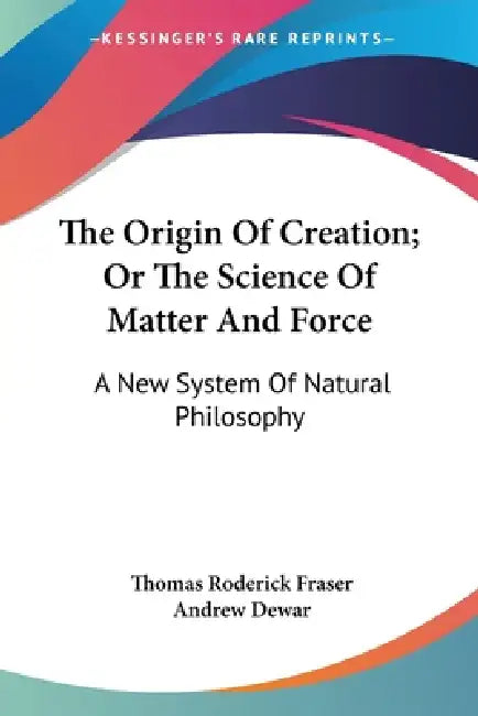 The Origin Of Creation; Or The Science Of Matter And Force: A New System Of Natural Philosophy by Thomas Roderick Fraser, Andrew Dewar