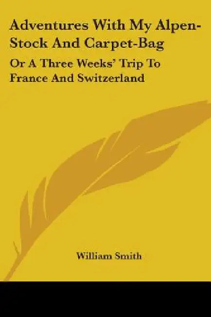 Adventures With My Alpen-Stock And Carpet-Bag: Or A Three Weeks' Trip To France And Switzerland by William Smith