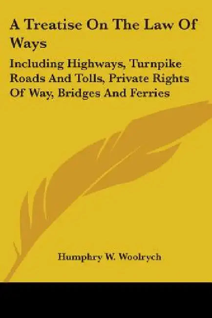 A Treatise On The Law Of Ways: Including Highways, Turnpike Roads And Tolls, Private Rights Of Way, Bridges And Ferries by Humphry W. Woolrych