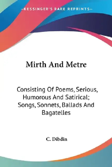Mirth And Metre: Consisting Of Poems, Serious, Humorous And Satirical; Songs, Sonnets, Ballads And Bagatelles by C. Dibdin