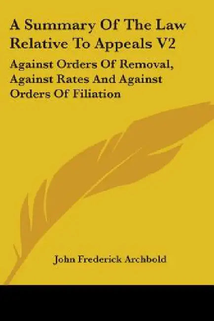 A Summary Of The Law Relative To Appeals V2: Against Orders Of Removal, Against Rates And Against Orders Of Filiation by John Frederick Archbold