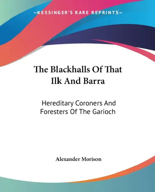 The Blackhalls Of That Ilk And Barra: Hereditary Coroners And Foresters Of The Garioch by Alexander Morison