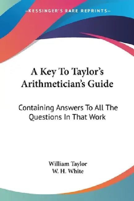 A Key To Taylor's Arithmetician's Guide: Containing Answers To All The Questions In That Work by William Taylor, W. H. White