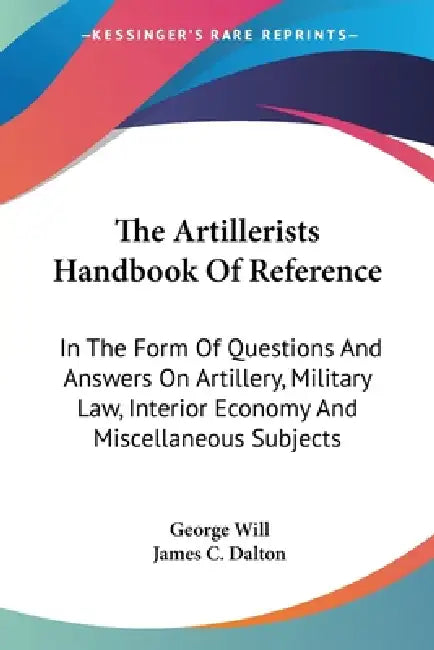The Artillerists Handbook Of Reference: In The Form Of Questions And Answers On Artillery, Military Law, Interior Economy And Miscellaneous Subjects by George Will, James C. Dalton