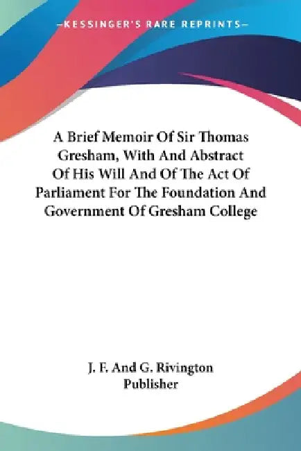 A Brief Memoir Of Sir Thomas Gresham, With And Abstract Of His Will And Of The Act Of Parliament For The Foundation And Government Of Gresham College by J. F. and G. Rivington Publisher