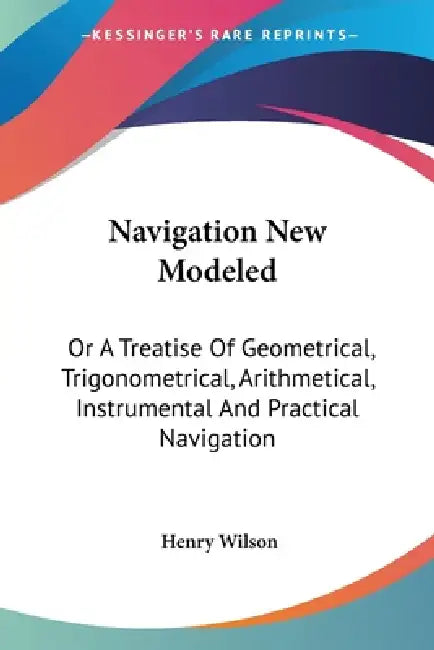 Navigation New Modeled: Or A Treatise Of Geometrical, Trigonometrical, Arithmetical, Instrumental And Practical Navigation by Henry Wilson