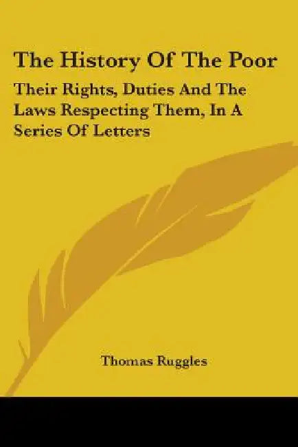 The History Of The Poor: Their Rights, Duties And The Laws Respecting Them, In A Series Of Letters by Thomas Ruggles