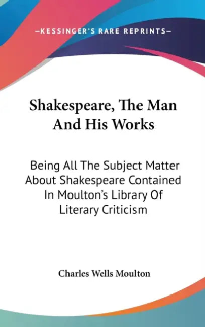 Shakespeare, The Man And His Works: Being All The Subject Matter About Shakespeare Contained In Moulton's Library Of Literary Criticism by Charles Wells Moulton