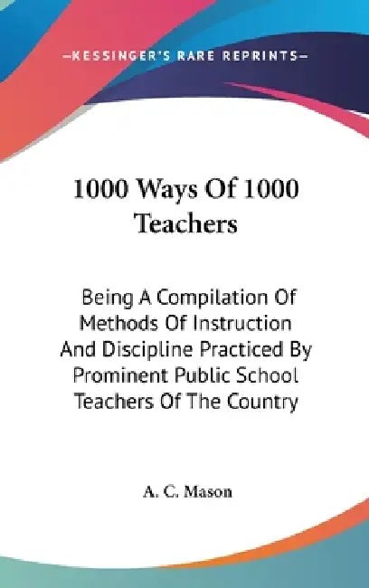1000 Ways Of 1000 Teachers: Being A Compilation Of Methods Of Instruction And Discipline Practiced By Prominent Public School Teachers Of The Country by A. C. Mason