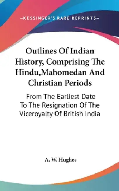 Outlines Of Indian History, Comprising The Hindu, Mahomedan And Christian Periods: From The Earliest Date To The Resignation Of The Viceroyalty Of Bri by A. W. Hughes