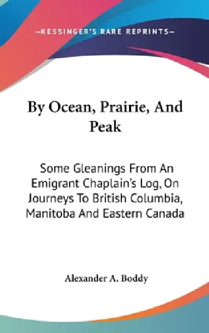 By Ocean, Prairie, And Peak: Some Gleanings From An Emigrant Chaplain's Log, On Journeys To British Columbia, Manitoba And Eastern Canada by Alexander a. Boddy