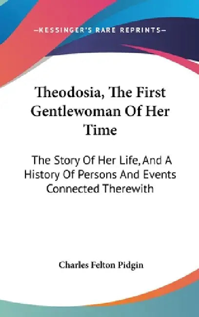 Theodosia, The First Gentlewoman Of Her Time: The Story Of Her Life, And A History Of Persons And Events Connected Therewith by Charles Felton Pidgin