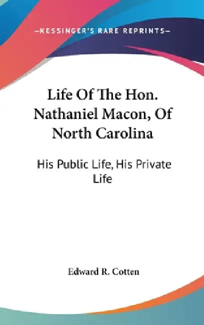 Life Of The Hon. Nathaniel Macon, Of North Carolina: His Public Life, His Private Life by Edward R. Cotten