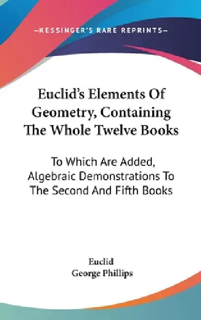 Euclid's Elements Of Geometry, Containing The Whole Twelve Books: To Which Are Added, Algebraic Demonstrations To The Second And Fifth Books by Euclid, George Phillips