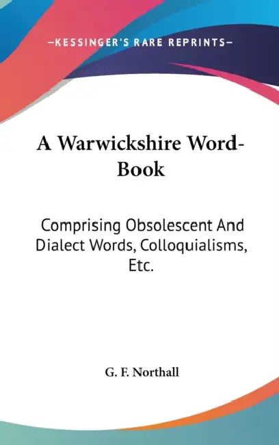 A Warwickshire Word-Book: Comprising Obsolescent And Dialect Words, Colloquialisms, Etc. by G. F. Northall