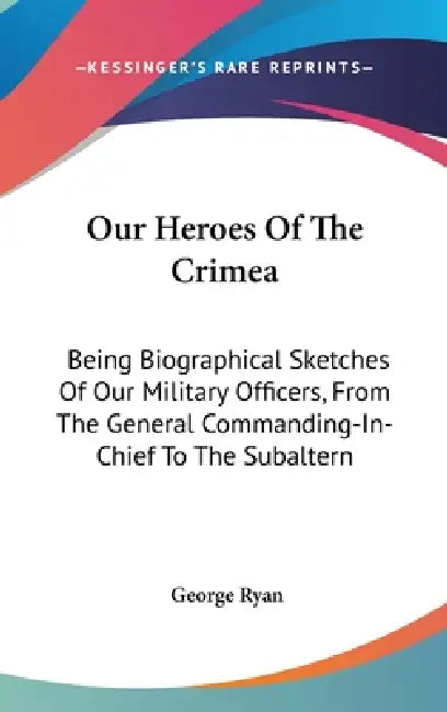 Our Heroes Of The Crimea: Being Biographical Sketches Of Our Military Officers, From The General Commanding-In-Chief To The Subaltern by George Ryan