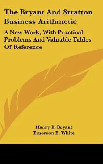 The Bryant And Stratton Business Arithmetic: A New Work, With Practical Problems And Valuable Tables Of Reference by Henry B. Bryant, Emerson E. White, C. G. Stowell