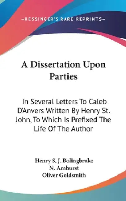A Dissertation Upon Parties: In Several Letters To Caleb D'Anvers Written By Henry St. John, To Which Is Prefixed The Life Of The Author by Henry St John Bolingbroke, N. Amhurst, Oliver Goldsmith