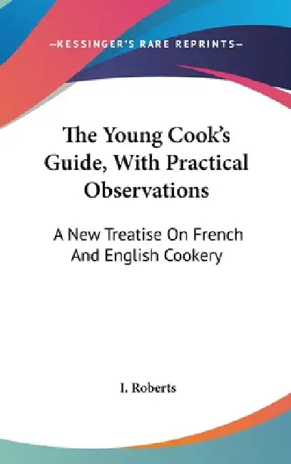 The Young Cook's Guide, With Practical Observations: A New Treatise On French And English Cookery by I. Roberts