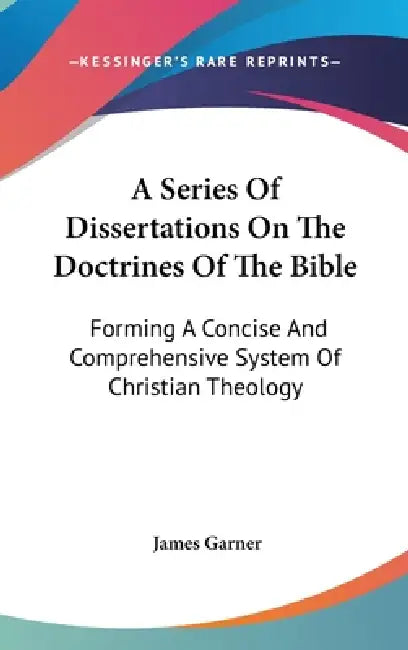 A Series Of Dissertations On The Doctrines Of The Bible: Forming A Concise And Comprehensive System Of Christian Theology by James Garner