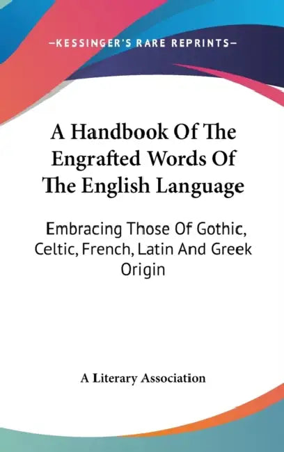 A Handbook Of The Engrafted Words Of The English Language: Embracing Those Of Gothic, Celtic, French, Latin And Greek Origin by A. Literary Association