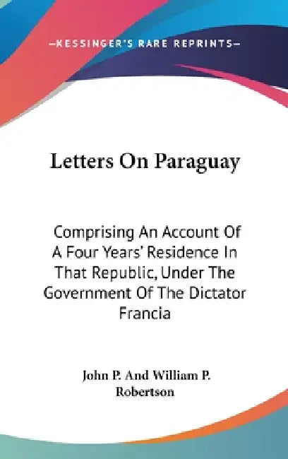 Letters On Paraguay: Comprising An Account Of A Four Years' Residence In That Republic, Under The Government Of The Dictator Francia by John P. and William P. Robertson