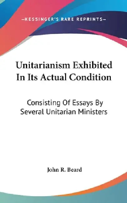 Unitarianism Exhibited In Its Actual Condition: Consisting Of Essays By Several Unitarian Ministers by John R. Beard
