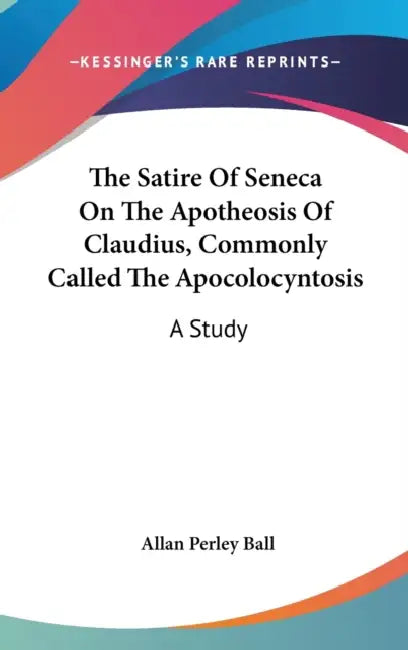 The Satire Of Seneca On The Apotheosis Of Claudius, Commonly Called The Apocolocyntosis: A Study by Allan Perley Ball
