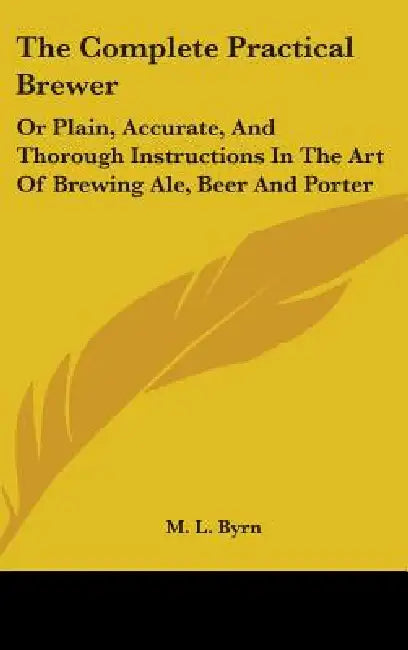 The Complete Practical Brewer: Or Plain, Accurate, And Thorough Instructions In The Art Of Brewing Ale, Beer And Porter by M. L. Byrn