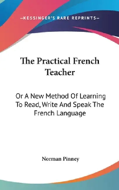 The Practical French Teacher: Or A New Method Of Learning To Read, Write And Speak The French Language by Norman Pinney