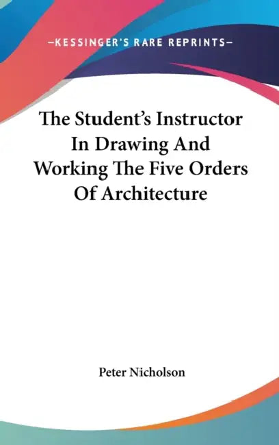 The Student's Instructor In Drawing And Working The Five Orders Of Architecture by Peter Nicholson