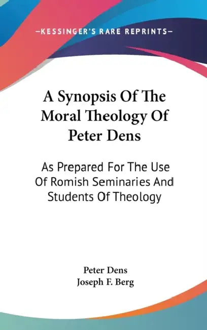 A Synopsis Of The Moral Theology Of Peter Dens: As Prepared For The Use Of Romish Seminaries And Students Of Theology by Peter Dens, Joseph F. Berg