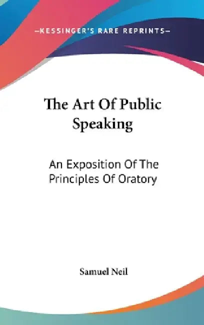 The Art Of Public Speaking: An Exposition Of The Principles Of Oratory by Samuel Neil