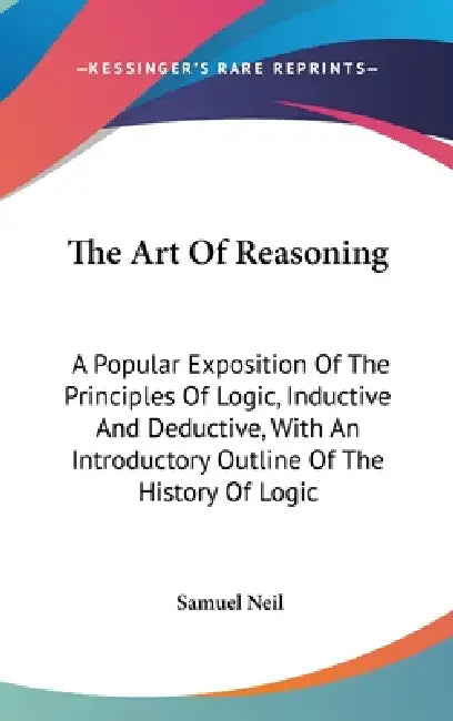 The Art Of Reasoning: A Popular Exposition Of The Principles Of Logic, Inductive And Deductive, With An Introductory Outline Of The History Of Logic by Samuel Neil