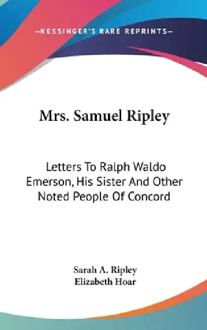 Mrs. Samuel Ripley: Letters To Ralph Waldo Emerson, His Sister And Other Noted People Of Concord by Sarah A. Ripley, Elizabeth Hoar