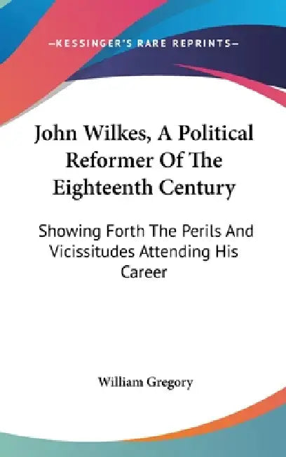 John Wilkes, A Political Reformer Of The Eighteenth Century: Showing Forth The Perils And Vicissitudes Attending His Career by William Gregory