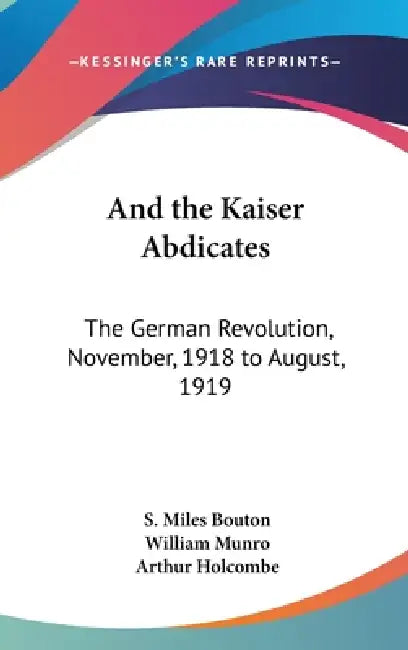 And the Kaiser Abdicates: The German Revolution, November, 1918 to August, 1919 by S. Miles Bouton, William Missionary Munro, Arthur Holcombe
