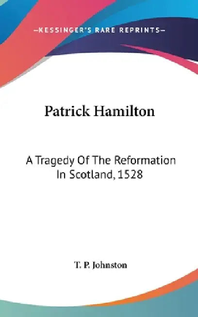 Patrick Hamilton: A Tragedy Of The Reformation In Scotland, 1528 by T. P. Johnston