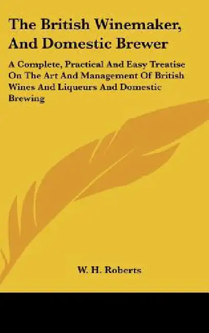 The British Winemaker, And Domestic Brewer: A Complete, Practical And Easy Treatise On The Art And Management Of British Wines And Liqueurs And Domest by W. H. Roberts