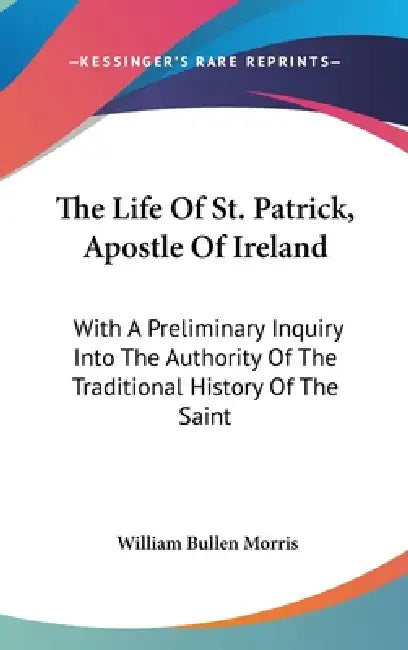 The Life Of St. Patrick, Apostle Of Ireland: With A Preliminary Inquiry Into The Authority Of The Traditional History Of The Saint by William Bullen Morris