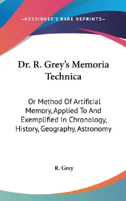 Dr. R. Grey's Memoria Technica: Or Method Of Artificial Memory, Applied To And Exemplified In Chronology, History, Geography, Astronomy by R. Grey